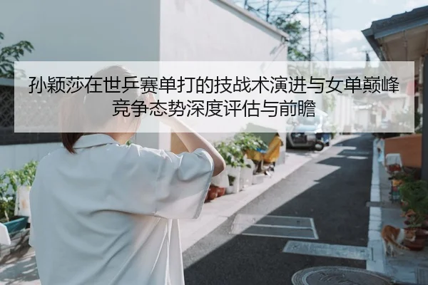孙颖莎在世乒赛单打的技战术演进与女单巅峰竞争态势深度评估与前瞻