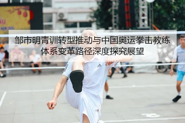 邹市明青训转型推动与中国奥运拳击教练体系变革路径深度探究展望